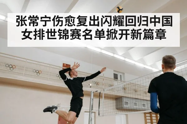 张常宁伤愈复出闪耀回归中国女排世锦赛名单掀开新篇章
